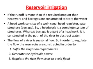 Reservoir irrigation
• If the runoff is more than the required amount then
headwork and barrages are constructed to store the water
• A head work consists of a weir, canal head regulator, gate
structure (barrage). So, a headwork is a complete system of
structures. Whereas barrage is a part of a headwork, it is
constructed in the path of the river to obstruct water.
• The flow of a river is seasonal flow. So in order to regulate
the flow the reservoirs are constructed in order to
1. Fulfill the irrigation requirements
2. Generate the hydraulic power
3. Regulate the river flow so as to avoid flood
 