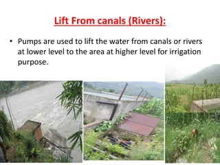 Lift From canals (Rivers):
• Pumps are used to lift the water from canals or rivers
at lower level to the area at higher level for irrigation
purpose.
 