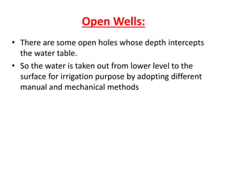 Open Wells:
• There are some open holes whose depth intercepts
the water table.
• So the water is taken out from lower level to the
surface for irrigation purpose by adopting different
manual and mechanical methods
 