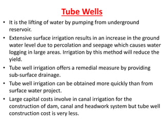 Tube Wells
• It is the lifting of water by pumping from underground
reservoir.
• Extensive surface irrigation results in an increase in the ground
water level due to percolation and seepage which causes water
logging in large areas. Irrigation by this method will reduce the
yield.
• Tube well irrigation offers a remedial measure by providing
sub-surface drainage.
• Tube well irrigation can be obtained more quickly than from
surface water project.
• Large capital costs involve in canal irrigation for the
construction of dam, canal and headwork system but tube well
construction cost is very less.
 