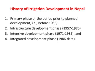 History of Irrigation Development in Nepal
1. Primary phase or the period prior to planned
development, i.e., Before 1956;
2. Infrastructure development phase (1957-1970);
3. Intensive development phase (1971-1985); and
4. Integrated development phase (1986-date).
 