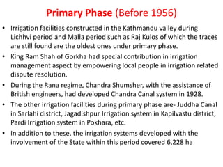 Primary Phase (Before 1956)
• Irrigation facilities constructed in the Kathmandu valley during
Lichhvi period and Malla period such as Raj Kulos of which the traces
are still found are the oldest ones under primary phase.
• King Ram Shah of Gorkha had special contribution in irrigation
management aspect by empowering local people in irrigation related
dispute resolution.
• During the Rana regime, Chandra Shumsher, with the assistance of
British engineers, had developed Chandra Canal system in 1928.
• The other irrigation facilities during primary phase are- Juddha Canal
in Sarlahi district, Jagadishpur Irrigation system in Kapilvastu district,
Pardi Irrigation system in Pokhara, etc.
• In addition to these, the irrigation systems developed with the
involvement of the State within this period covered 6,228 ha
 
