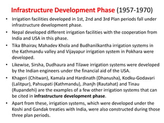 Infrastructure Development Phase (1957-1970)
• Irrigation facilities developed in 1st, 2nd and 3rd Plan periods fall under
infrastructure development phase.
• Nepal developed different irrigation facilities with the cooperation from
India and USA in this phase.
• Tika Bhairav, Mahadev Khola and Budhanilkantha irrigation systems in
the Kathmandu valley and Vijayapur irrigation system in Pokhara were
developed.
• Likewise, Sirsha, Dudhaura and Tilawe irrigation systems were developed
by the Indian engineers under the financial aid of the USA.
• Khageri (Chitwan), Kamala and Hardinath (Dhanusha), Kodku-Godavari
(Lalitpur), Pahsupati (Kathmandu), Jhanjh (Rautahat) and Tinau
(Rupandehi) are the examples of a few other irrigation systems that can
be cited in infrastructure development phase.
• Apart from these, irrigation systems, which were developed under the
Koshi and Gandak treaties with India, were also constructed during those
three plan periods.
 