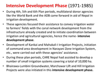 Intensive Development Phase (1971-1985)
• During 4th, 5th and 6th Plan periods, multilateral donor agencies
like the World Bank and the ADB came forward in aid of Nepal in
irrigation development.
• These agencies focused their assistance to convey irrigation water
to farmers’ fields with the canal network development from the
infrastructure already created and to initiate coordination between
irrigation and agricultural agencies, hence the name- intensive
development phase.
• Development of Kankai and Mahakali-I Irrigation Projects, initiation
of command area development in Narayani Zone Irrigation System,
etc., were carried out with these agencies’ assistance.
• During these plan periods, CARE Nepal had assisted to develop a
number of small irrigation systems covering a total of 10,000 ha.
• Bhairawa-Lumbini Groundwater, Marchawar Lift and Hill Irrigation
Projects were also initiated in this intensive development phase.
 