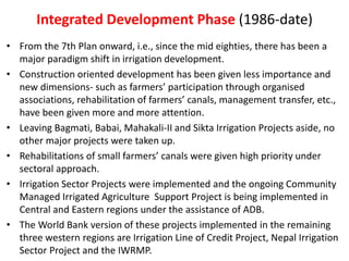 Integrated Development Phase (1986-date)
• From the 7th Plan onward, i.e., since the mid eighties, there has been a
major paradigm shift in irrigation development.
• Construction oriented development has been given less importance and
new dimensions- such as farmers’ participation through organised
associations, rehabilitation of farmers’ canals, management transfer, etc.,
have been given more and more attention.
• Leaving Bagmati, Babai, Mahakali-II and Sikta Irrigation Projects aside, no
other major projects were taken up.
• Rehabilitations of small farmers’ canals were given high priority under
sectoral approach.
• Irrigation Sector Projects were implemented and the ongoing Community
Managed Irrigated Agriculture Support Project is being implemented in
Central and Eastern regions under the assistance of ADB.
• The World Bank version of these projects implemented in the remaining
three western regions are Irrigation Line of Credit Project, Nepal Irrigation
Sector Project and the IWRMP.
 