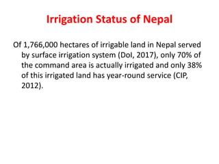 Irrigation Status of Nepal
Of 1,766,000 hectares of irrigable land in Nepal served
by surface irrigation system (DoI, 2017), only 70% of
the command area is actually irrigated and only 38%
of this irrigated land has year-round service (CIP,
2012).
 