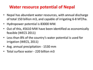 Water resource potential of Nepal
• Nepal has abundant water resources, with annual discharge
of total 150 billion m3, and capable of irrigating 6-8 MT/ha.
• Hydropower potential is 83000 MW.
• Out of this, 45610 MW have been identified as economically
feasible (WECS 2011)
• Less than 8% of the country’s water potential is used for
irrigation (WECS, 2011)
• Avg. annual precipitation - 1530 mm
• Total surface water - 220 billion m3
 