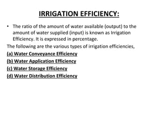 IRRIGATION EFFICIENCY:
• The ratio of the amount of water available (output) to the
amount of water supplied (input) is known as Irrigation
Efficiency. It is expressed in percentage.
The following are the various types of irrigation efficiencies,
(a) Water Conveyance Efficiency
(b) Water Application Efficiency
(c) Water Storage Efficiency
(d) Water Distribution Efficiency
 