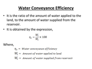 Water Conveyance Efficiency
• It is the ratio of the amount of water applied to the
land, to the amount of water supplied from the
reservoir.
• It is obtained by the expression,
Where,
 