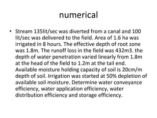 numerical
• Stream 135lit/sec was diverted from a canal and 100
lit/sec was delivered to the field. Area of 1.6 ha was
irrigated in 8 hours. The effective depth of root zone
was 1.8m. The runoff loss in the field was 432m3. the
depth of water penetration varied linearly from 1.8m
at the head of the field to 1.2m at the tail end.
Available moisture holding capacity of soil is 20cm/m
depth of soil. Irrigation was started at 50% depletion of
available soil moisture. Determine water conveyance
efficiency, water application efficiency, water
distribution efficiency and storage efficiency.
 