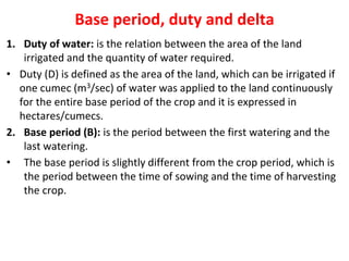 Base period, duty and delta
1. Duty of water: is the relation between the area of the land
irrigated and the quantity of water required.
• Duty (D) is defined as the area of the land, which can be irrigated if
one cumec (m3/sec) of water was applied to the land continuously
for the entire base period of the crop and it is expressed in
hectares/cumecs.
2. Base period (B): is the period between the first watering and the
last watering.
• The base period is slightly different from the crop period, which is
the period between the time of sowing and the time of harvesting
the crop.
 