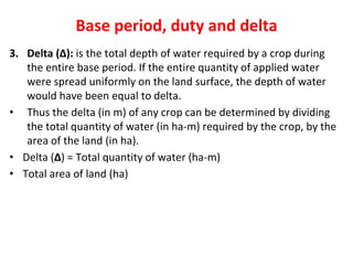 Base period, duty and delta
3. Delta (∆): is the total depth of water required by a crop during
the entire base period. If the entire quantity of applied water
were spread uniformly on the land surface, the depth of water
would have been equal to delta.
• Thus the delta (in m) of any crop can be determined by dividing
the total quantity of water (in ha-m) required by the crop, by the
area of the land (in ha).
• Delta (∆) = Total quantity of water (ha-m)
• Total area of land (ha)
 