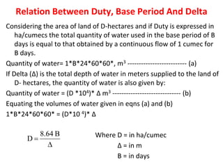Relation Between Duty, Base Period And Delta
Considering the area of land of D-hectares and if Duty is expressed in
ha/cumecs the total quantity of water used in the base period of B
days is equal to that obtained by a continuous flow of 1 cumec for
B days.
Quantity of water= 1*B*24*60*60*, m3 -------------------------- (a)
If Delta (∆) is the total depth of water in meters supplied to the land of
D- hectares, the quantity of water is also given by:
Quantity of water = (D *104)* ∆ m3 ------------------------------ (b)
Equating the volumes of water given in eqns (a) and (b)
1*B*24*60*60* = (D*10 4)* ∆
Where D = in ha/cumec
∆ = in m
B = in days
 