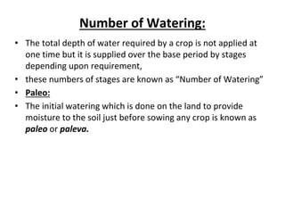 Number of Watering:
• The total depth of water required by a crop is not applied at
one time but it is supplied over the base period by stages
depending upon requirement,
• these numbers of stages are known as “Number of Watering”
• Paleo:
• The initial watering which is done on the land to provide
moisture to the soil just before sowing any crop is known as
paleo or paleva.
 