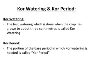 Kor Watering & Kor Period:
Kor Watering:
• The first watering which is done when the crop has
grown to about three centimetres is called Kor
Watering.
Kor Period:
• The portion of the base period in which Kor watering is
needed is called “Kor Period”
 