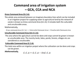 Command area of irrigation system
– GCA, CCA and NCA
Gross Command Area (G.C.A):
The whole area enclosed between an imaginary boundary lines which can be included
in an irrigation project for supplying water to agricultural land by the network of
canals is known as Gross command Area (G.C.A). It includes both the culturable
and unculturable areas.
Mathematically,
Unculturable Command Area (Un-C.C.A):
The area where the agriculture cannot be done and crops cannot be grown is known
as unculturable area. The marshy lands, lakes, ponds, forests, villages etc are
considered as unculturable.
Culturable Command Area (C.C.A):
The total area within an irrigation project where the cultivation can be done and crops
can be grown.
Mathematically,
 
