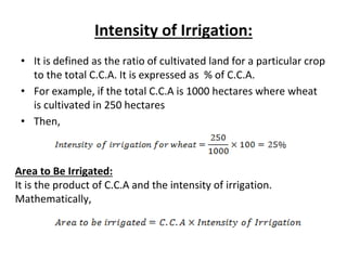 Intensity of Irrigation:
• It is defined as the ratio of cultivated land for a particular crop
to the total C.C.A. It is expressed as % of C.C.A.
• For example, if the total C.C.A is 1000 hectares where wheat
is cultivated in 250 hectares
• Then,
Area to Be Irrigated:
It is the product of C.C.A and the intensity of irrigation.
Mathematically,
 