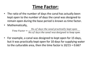 Time Factor:
• The ratio of the number of days the canal has actually been
kept open to the number of days the canal was designed to
remain open during the base period is known as time factor.
• Mathematically,
• For example, a canal was designed to kept open for 15 days,
but it was practically kept open for 10 days for supplying water
to the culturable area, then the time factor is 10/15 = 0.667
 