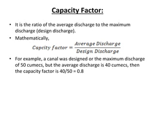 Capacity Factor:
• It is the ratio of the average discharge to the maximum
discharge (design discharge).
• Mathematically,
• For example, a canal was designed or the maximum discharge
of 50 cumecs, but the average discharge is 40 cumecs, then
the capacity factor is 40/50 = 0.8
 