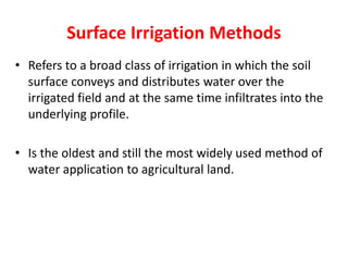 Surface Irrigation Methods
• Refers to a broad class of irrigation in which the soil
surface conveys and distributes water over the
irrigated field and at the same time infiltrates into the
underlying profile.
• Is the oldest and still the most widely used method of
water application to agricultural land.
 