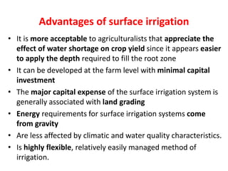 Advantages of surface irrigation
• It is more acceptable to agriculturalists that appreciate the
effect of water shortage on crop yield since it appears easier
to apply the depth required to fill the root zone
• It can be developed at the farm level with minimal capital
investment
• The major capital expense of the surface irrigation system is
generally associated with land grading
• Energy requirements for surface irrigation systems come
from gravity
• Are less affected by climatic and water quality characteristics.
• Is highly flexible, relatively easily managed method of
irrigation.
 