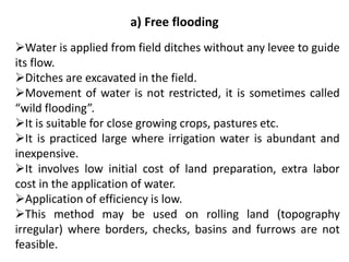 a) Free flooding
➢Water is applied from field ditches without any levee to guide
its flow.
➢Ditches are excavated in the field.
➢Movement of water is not restricted, it is sometimes called
“wild flooding”.
➢It is suitable for close growing crops, pastures etc.
➢It is practiced large where irrigation water is abundant and
inexpensive.
➢It involves low initial cost of land preparation, extra labor
cost in the application of water.
➢Application of efficiency is low.
➢This method may be used on rolling land (topography
irregular) where borders, checks, basins and furrows are not
feasible.
 