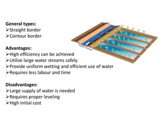 General types:
➢Straight border
➢Contour border
Advantages:
➢High efficiency can be achieved
➢Utilize large water streams safely
➢Provide uniform wetting and efficient use of water
➢Requires less labour and time
Disadvantages:
➢Large supply of water is needed
➢Requires proper leveling
➢High initial cost
 