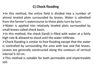 C) Check flooding
➢In this method, the entire field is divided into a number of
almost leveled plots surrounded by levees. Water is admitted
from the farmer’s watercourse to these plots turn by turn.
➢Water is applied into relatively leveled plots surrounded by
small levees called check basin.
➢In this method, the check (land) is filled with water at a fairly
high rate & allowed to stand until the water infiltrate.
➢Check flooding is similar to free flooding except that the water
is controlled by surrounding the area with low and flat levees.
Levees are generally constructed along the contours of vertical
interval 5-10 cm.
➢This method is suitable for both permeable and impermeable
soil.
 