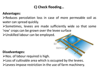 C) Check flooding…
Advantages:
➢Reduces percolation loss in case of more permeable soil as
water can spread quickly.
➢Sometimes, levees are made sufficiently wide so that some
‘row’ crops can be grown over the levee surface
➢Unskilled labour can be employed.
Disadvantages:
➢Nos. of labour required is high.
➢Loss of cultivable area which is occupied by the levees.
➢Levees impose restriction in the use of farm machinery.
 
