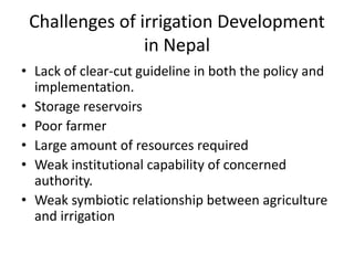 Challenges of irrigation Development
in Nepal
• Lack of clear-cut guideline in both the policy and
implementation.
• Storage reservoirs
• Poor farmer
• Large amount of resources required
• Weak institutional capability of concerned
authority.
• Weak symbiotic relationship between agriculture
and irrigation
 