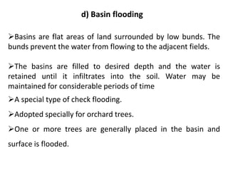 d) Basin flooding
➢Basins are flat areas of land surrounded by low bunds. The
bunds prevent the water from flowing to the adjacent fields.
➢The basins are filled to desired depth and the water is
retained until it infiltrates into the soil. Water may be
maintained for considerable periods of time
➢A special type of check flooding.
➢Adopted specially for orchard trees.
➢One or more trees are generally placed in the basin and
surface is flooded.
 