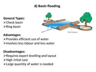 d) Basin flooding
General Types:
➢Check basin
➢Ring basin
Advantages:
➢Provides efficient use of water
➢Involves less labour and less water
Disadvantages:
➢Requires expert levelling and layout
➢High initial cost
➢Large quantity of water is needed
 