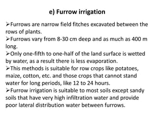 e) Furrow irrigation
➢Furrows are narrow field fitches excavated between the
rows of plants.
➢Furrows vary from 8-30 cm deep and as much as 400 m
long.
➢Only one-fifth to one-half of the land surface is wetted
by water, as a result there is less evaporation.
➢This methods is suitable for row crops like potatoes,
maize, cotton, etc. and those crops that cannot stand
water for long periods, like 12 to 24 hours.
➢Furrow irrigation is suitable to most soils except sandy
soils that have very high infiltration water and provide
poor lateral distribution water between furrows.
 