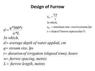 Design of Furrow
es
ngth, metr
furrow le
L
res
acing, met
furrow sp
w
hours
ed time),
ion (elaps
of irrigat
duration
t
ze, lps
stream si
q
d, cm
ter applie
epth of wa
average d
d
In which,
w*L
*t
q*
d
=
=
=
=
=
=
360
%
as
expressed
furrow
of
slope
s
lps
stream,
erosive
-
non
maximum
q
In which,
s
0.6
q
m
m
=
=
=
 