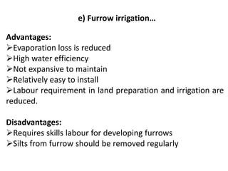 e) Furrow irrigation…
Advantages:
➢Evaporation loss is reduced
➢High water efficiency
➢Not expansive to maintain
➢Relatively easy to install
➢Labour requirement in land preparation and irrigation are
reduced.
Disadvantages:
➢Requires skills labour for developing furrows
➢Silts from furrow should be removed regularly
 