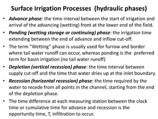 Surface Irrigation Processes (hydraulic phases)
• Advance phase: the time interval between the start of irrigation and
arrival of the advancing (wetting) front at the lower end of the field.
• Ponding (wetting storage or continuing) phase: the irrigation time
extending between the end of advance and inflow cut-off.
• The term “Wetting” phase is usually used for furrow and border
where tail water runoff can occur, whereas ponding is the preferred
term for basin irrigation (no tail water runoff)
• Depletion (vertical recession) phase: the time interval between
supply cut-off and the time that water dries up at the inlet boundary.
• Recession (horizontal recession) phase: the time required by the
water to recede from all points in the channel, starting from the end
of the depletion phase.
• The time difference at each measuring station between the clock
time or cumulative time for advance and recession is the
opportunity time, T, infiltration to occur.
 