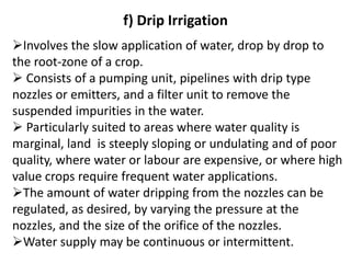 f) Drip Irrigation
➢Involves the slow application of water, drop by drop to
the root-zone of a crop.
➢ Consists of a pumping unit, pipelines with drip type
nozzles or emitters, and a filter unit to remove the
suspended impurities in the water.
➢ Particularly suited to areas where water quality is
marginal, land is steeply sloping or undulating and of poor
quality, where water or labour are expensive, or where high
value crops require frequent water applications.
➢The amount of water dripping from the nozzles can be
regulated, as desired, by varying the pressure at the
nozzles, and the size of the orifice of the nozzles.
➢Water supply may be continuous or intermittent.
 