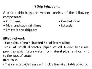 f) Drip Irrigation…
A typical drip irrigation system consists of the following
components:
• Pump unit • Control Head
• Main and sub main lines • Laterals
• Emitters and drippers
#Pipe network
-It consists of main line and no. of laterals line.
-Nos. of small diameter pipes called trickle lines are
provides which takes water from lateral pipes and carry it
to the root of crops.
#Emitters
- They are provided on each trickle line at suitable spacing.
 