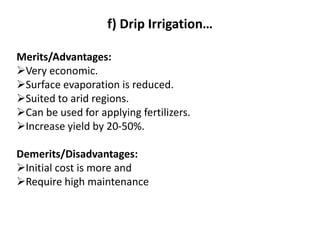 f) Drip Irrigation…
Merits/Advantages:
➢Very economic.
➢Surface evaporation is reduced.
➢Suited to arid regions.
➢Can be used for applying fertilizers.
➢Increase yield by 20-50%.
Demerits/Disadvantages:
➢Initial cost is more and
➢Require high maintenance
 