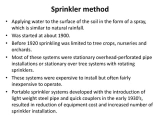 Sprinkler method
• Applying water to the surface of the soil in the form of a spray,
which is similar to natural rainfall.
• Was started at about 1900.
• Before 1920 sprinkling was limited to tree crops, nurseries and
orchards.
• Most of these systems were stationary overhead-perforated pipe
installations or stationary over tree systems with rotating
sprinklers.
• These systems were expensive to install but often fairly
inexpensive to operate.
• Portable sprinkler systems developed with the introduction of
light weight steel pipe and quick couplers in the early 1930’s,
resulted in reduction of equipment cost and increased number of
sprinkler installation.
 