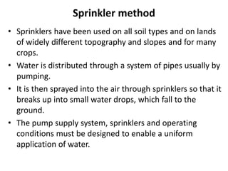 Sprinkler method
• Sprinklers have been used on all soil types and on lands
of widely different topography and slopes and for many
crops.
• Water is distributed through a system of pipes usually by
pumping.
• It is then sprayed into the air through sprinklers so that it
breaks up into small water drops, which fall to the
ground.
• The pump supply system, sprinklers and operating
conditions must be designed to enable a uniform
application of water.
 