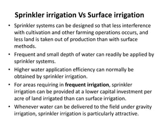 Sprinkler irrigation Vs Surface irrigation
• Sprinkler systems can be designed so that less interference
with cultivation and other farming operations occurs, and
less land is taken out of production than with surface
methods.
• Frequent and small depth of water can readily be applied by
sprinkler systems.
• Higher water application efficiency can normally be
obtained by sprinkler irrigation.
• For areas requiring in frequent irrigation, sprinkler
irrigation can be provided at a lower capital investment per
acre of land irrigated than can surface irrigation.
• Whenever water can be delivered to the field under gravity
irrigation, sprinkler irrigation is particularly attractive.
 