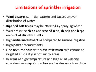 Limitations of sprinkler irrigation
• Wind distorts sprinkler pattern and causes uneven
distribution of water
• Ripened soft fruits may be affected by spraying water
• Water must be clean and free of sand, debris and large
amount of dissolved salts
• High initial investment as compared to surface irrigation
• High power requirements
• Fine textured soils with slow infiltration rate cannot be
irrigated efficiently in hot windy areas
• In areas of high temperature and high wind velocity,
considerable evaporation losses of water may take place
 