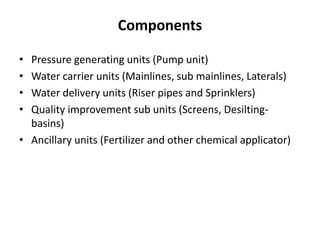Components
• Pressure generating units (Pump unit)
• Water carrier units (Mainlines, sub mainlines, Laterals)
• Water delivery units (Riser pipes and Sprinklers)
• Quality improvement sub units (Screens, Desilting-
basins)
• Ancillary units (Fertilizer and other chemical applicator)
 