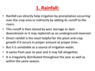 1. Rainfall:
• Rainfall can directly help irrigation by precipitation occurring
over the crop area or indirectly by adding its runoff to the
rivers.
• This runoff is then stored by weir, barrage or dam
downstream or it may replenish as an underground reservoir.
• Direct rainfall is the most helpful for the plant and crop
growth if it occurs in proper amount at proper time .
• But it is unreliable as a source of irrigation water.
• It varies from year to year and it may fall altogether.
• It is irregularly distributed throughout the year as well as
within the same season.
 