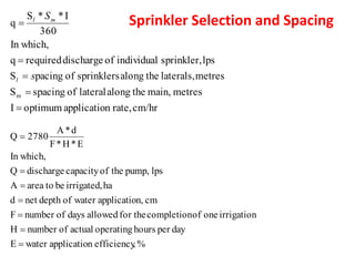 Sprinkler Selection and Spacing
cm/hr
rate,
n
applicatio
optimum
I
metres
main,
the
along
lateral
of
spacing
S
metres
laterals,
the
along
sprinklers
of
pacing
S
lps
sprinkler,
individual
of
discharge
required
q
In which,
360
I
*
*
S
q
m
=
=
=
=
=
s
S
l
m
l
%
,
efficiency
n
applicatio
water
E
day
per
hours
operating
actual
of
number
H
irrigation
one
of
completion
for the
allowed
days
of
number
F
cm
n,
applicatio
water
of
depth
net
d
ha
irrigated,
be
to
area
A
lps
pump,
the
of
capacity
discharge
Q
In which,
E
*
H
*
F
d
*
A
2780
Q
=
=
=
=
=
=
=
 