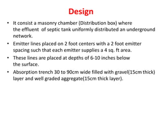 Design
• It consist a masonry chamber (Distribution box) where
the effluent of septic tank uniformly distributed an underground
network.
• Emitter lines placed on 2 foot centers with a 2 foot emitter
spacing such that each emitter supplies a 4 sq. ft area.
• These lines are placed at depths of 6-10 inches below
the surface.
• Absorption trench 30 to 90cm wide filled with gravel(15cm thick)
layer and well graded aggregate(15cm thick layer).
 