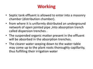 Working
• Septic tank effluent is allowed to enter into a masonry
chamber (distribution chamber).
• from where it is uniformly distributed an underground
network of open jointed pipe ,into absorption trench
called dispersion trenches .
• The suspended organic matter present in the effluent
will be absorbed in the absorption trenches.
• The clearer water seeping down to the water-table
may come up to the plant roots thoroughly capillarity,
thus fulfilling their irrigation water
 
