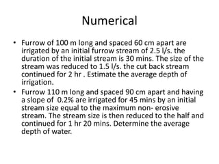 Numerical
• Furrow of 100 m long and spaced 60 cm apart are
irrigated by an initial furrow stream of 2.5 l/s. the
duration of the initial stream is 30 mins. The size of the
stream was reduced to 1.5 l/s. the cut back stream
continued for 2 hr . Estimate the average depth of
irrigation.
• Furrow 110 m long and spaced 90 cm apart and having
a slope of 0.2% are irrigated for 45 mins by an initial
stream size equal to the maximum non- erosive
stream. The stream size is then reduced to the half and
continued for 1 hr 20 mins. Determine the average
depth of water.
 