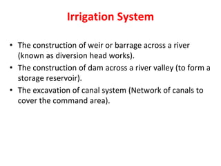 Irrigation System
• The construction of weir or barrage across a river
(known as diversion head works).
• The construction of dam across a river valley (to form a
storage reservoir).
• The excavation of canal system (Network of canals to
cover the command area).
 